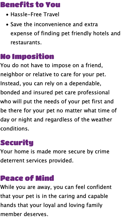 Benefits to You Hassle-Free Travel Save the inconvenience and extra expense of finding pet friendly hotels and restaurants. No Imposition You do not have to impose on a friend, neighbor or relative to care for your pet. Instead, you can rely on a dependable, bonded and insured pet care professional who will put the needs of your pet first and be there for your pet no matter what time of day or night and regardless of the weather conditions. Security Your home is made more secure by crime deterrent services provided. Peace of Mind While you are away, you can feel confident that your pet is in the caring and capable hands that your loyal and loving family member deserves.